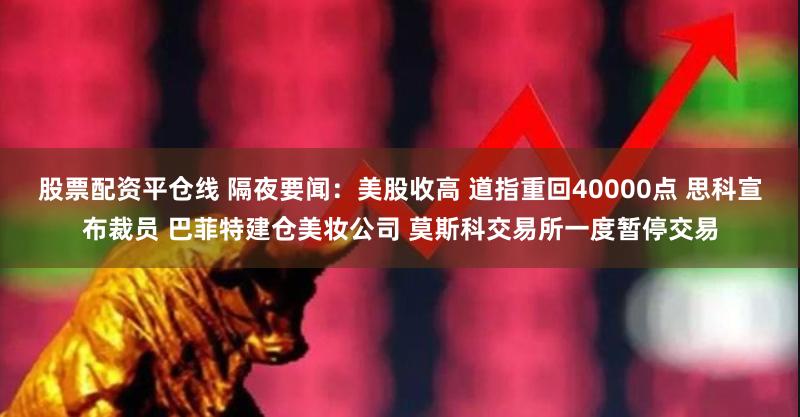 股票配资平仓线 隔夜要闻：美股收高 道指重回40000点 思科宣布裁员 巴菲特建仓美妆公司 莫斯科交易所一度暂停交易