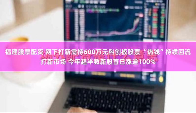 福建股票配资 网下打新需持600万元科创板股票 “热钱”持续回流打新市场 今年超半数新股首日涨逾100%