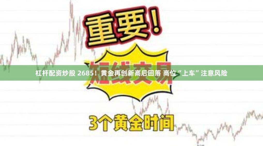 杠杆配资炒股 2685！黄金再创新高后回落 高位“上车”注意风险