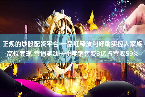 正规的炒股配资平台 一品红释放利好助实控人家族高位套现 营销驱动一季度销售费3亿占营收59%