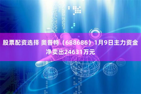 股票配资选择 奥普特（688686）1月9日主力资金净卖出24631万元