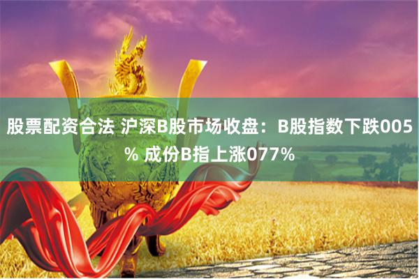 股票配资合法 沪深B股市场收盘：B股指数下跌005% 成份B指上涨077%