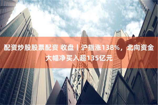 配资炒股股票配资 收盘丨沪指涨138%，北向资金大幅净买入超135亿元