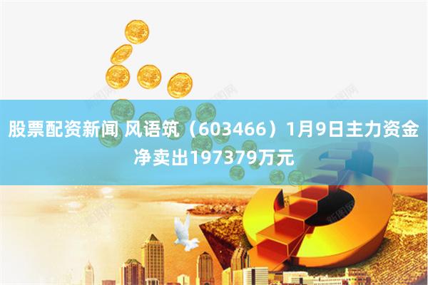 股票配资新闻 风语筑（603466）1月9日主力资金净卖出197379万元