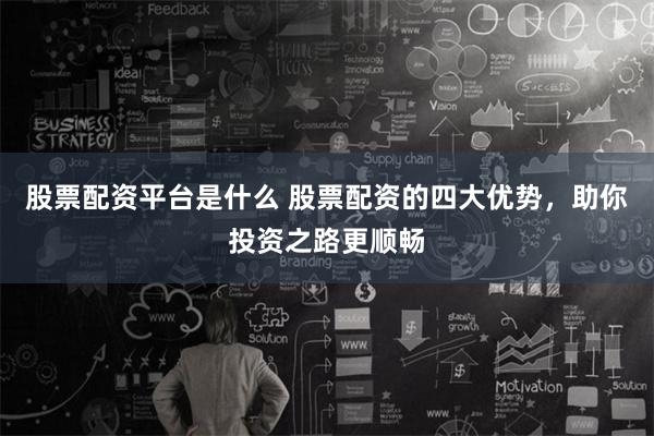 股票配资平台是什么 股票配资的四大优势，助你投资之路更顺畅