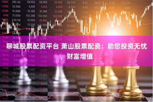 聊城股票配资平台 萧山股票配资：助您投资无忧，财富增值