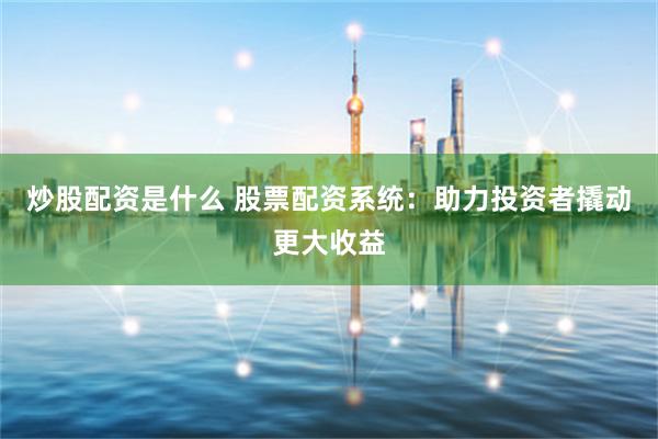 炒股配资是什么 股票配资系统：助力投资者撬动更大收益
