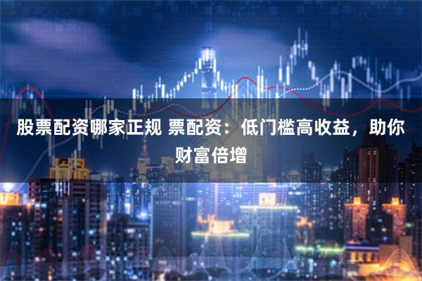 股票配资哪家正规 票配资：低门槛高收益，助你财富倍增