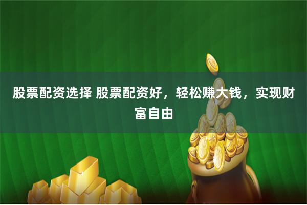 股票配资选择 股票配资好，轻松赚大钱，实现财富自由