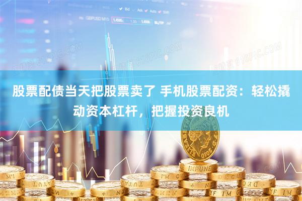 股票配债当天把股票卖了 手机股票配资：轻松撬动资本杠杆，把握投资良机