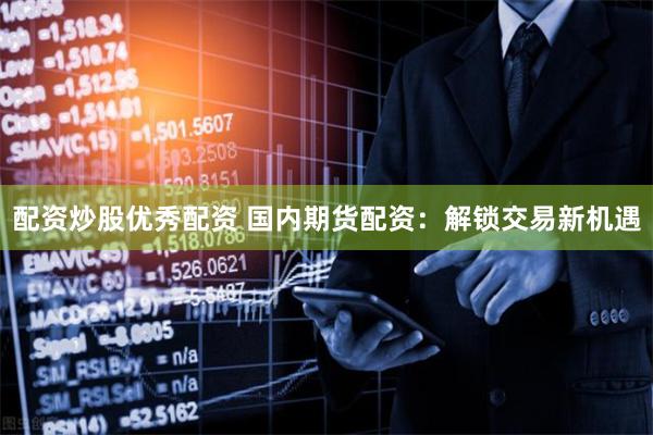 配资炒股优秀配资 国内期货配资：解锁交易新机遇