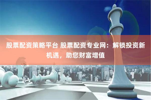 股票配资策略平台 股票配资专业网：解锁投资新机遇，助您财富增值