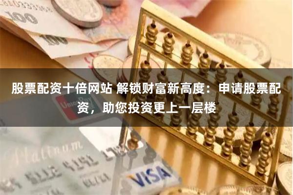 股票配资十倍网站 解锁财富新高度：申请股票配资，助您投资更上一层楼
