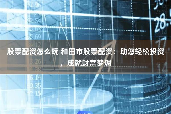 股票配资怎么玩 和田市股票配资：助您轻松投资，成就财富梦想