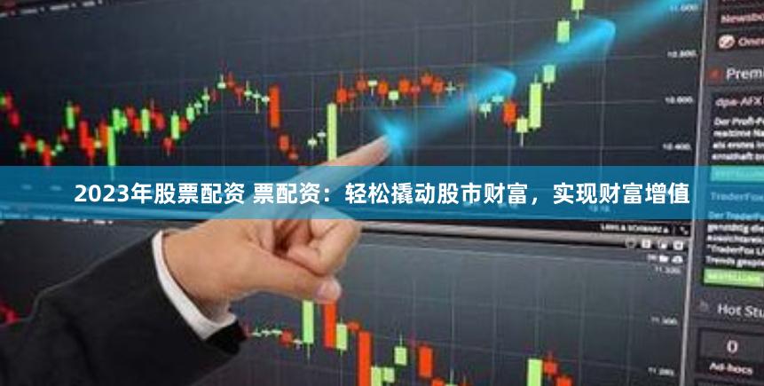 2023年股票配资 票配资：轻松撬动股市财富，实现财富增值